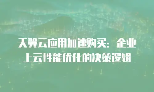 天翼云应用加速购买：企业上云性能优化的决策逻辑