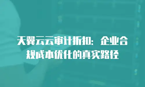 天翼云云审计折扣：企业合规成本优化的真实路径