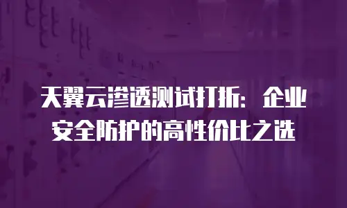 天翼云渗透测试打折：企业安全防护的高性价比之选
