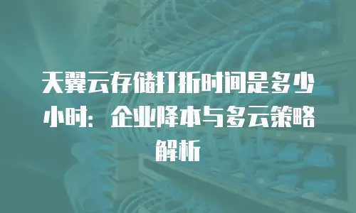 天翼云存储打折时间是多少小时：企业降本与多云策略解析