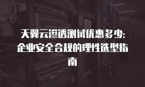 天翼云渗透测试优惠多少：企业安全合规的理性选型指南