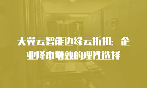 天翼云智能边缘云折扣：企业降本增效的理性选择