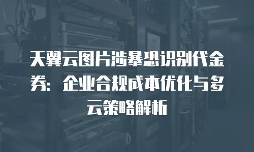 天翼云图片涉暴恐识别代金券：企业合规成本优化与多云策略解析