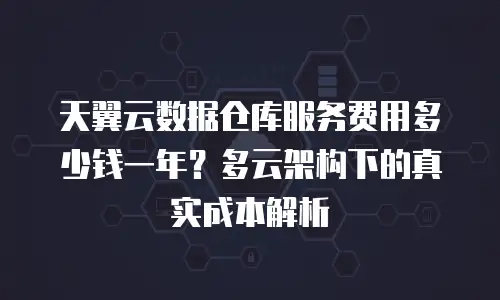 天翼云数据仓库服务费用多少钱一年？多云架构下的真实成本解析