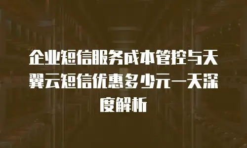 企业短信服务成本管控与天翼云短信优惠多少元一天深度解析