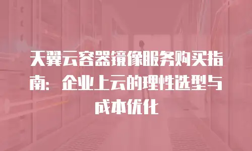 天翼云容器镜像服务购买指南：企业上云的理性选型与成本优化