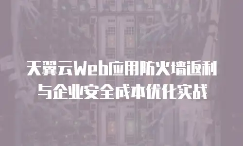 天翼云Web应用防火墙返利与企业安全成本优化实战