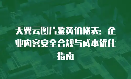 天翼云图片鉴黄价格表：企业内容安全合规与成本优化指南