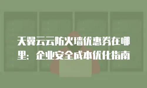 天翼云云防火墙优惠券在哪里：企业安全成本优化指南