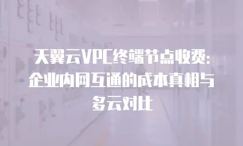 天翼云VPC终端节点收费：企业内网互通的成本真相与多云对比