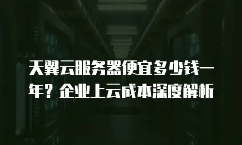 天翼云服务器便宜多少钱一年？企业上云成本深度解析