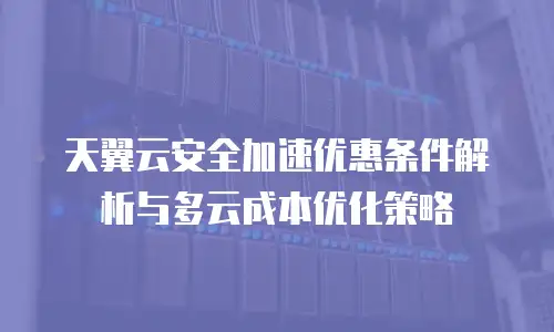 天翼云安全加速优惠条件解析与多云成本优化策略