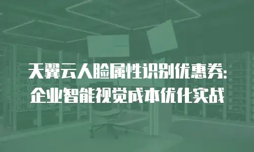 天翼云人脸属性识别优惠券：企业智能视觉成本优化实战