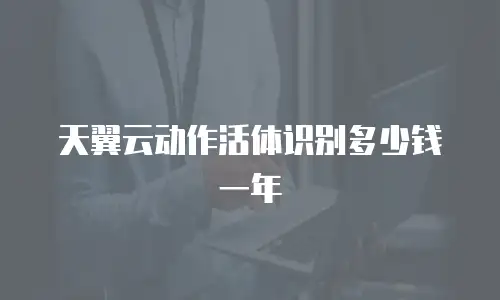 天翼云动作活体识别多少钱一年