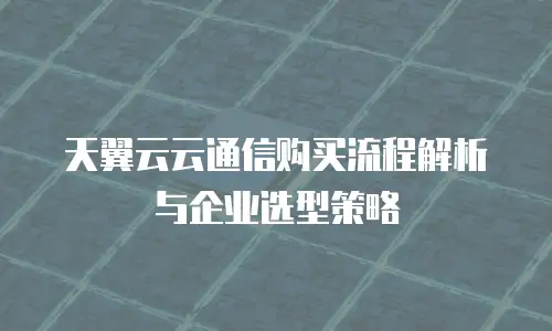 天翼云云通信购买流程解析与企业选型策略