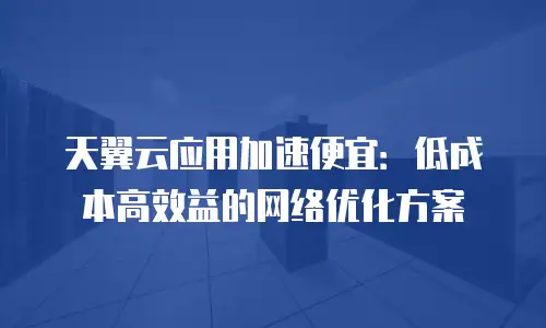 天翼云应用加速便宜：低成本高效益的网络优化方案