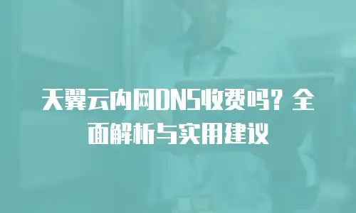 天翼云内网DNS收费吗？全面解析与实用建议