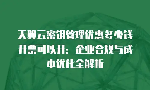 天翼云密钥管理优惠多少钱开票可以开：企业合规与成本优化全解析