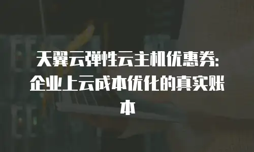 天翼云弹性云主机优惠券：企业上云成本优化的真实账本