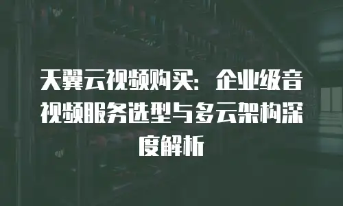 天翼云视频购买：企业级音视频服务选型与多云架构深度解析