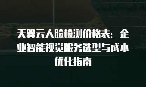 天翼云人脸检测价格表：企业智能视觉服务选型与成本优化指南