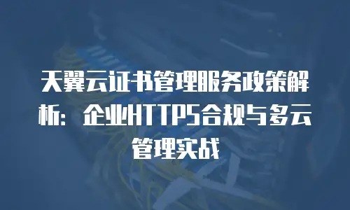 天翼云证书管理服务政策解析：企业HTTPS合规与多云管理实战