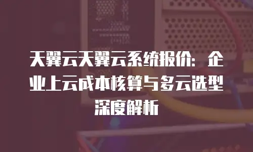 天翼云天翼云系统报价：企业上云成本核算与多云选型深度解析