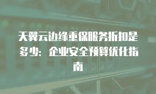 天翼云边缘重保服务折扣是多少：企业安全预算优化指南
