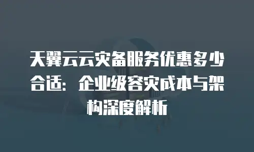 天翼云云灾备服务优惠多少合适：企业级容灾成本与架构深度解析