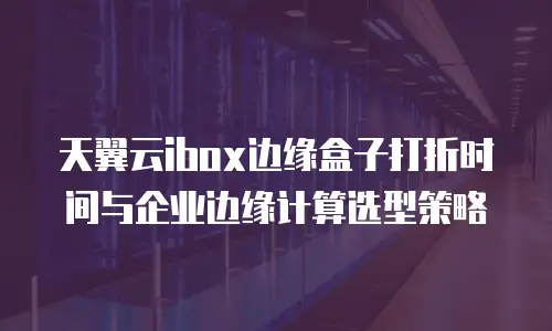 天翼云ibox边缘盒子打折时间与企业边缘计算选型策略