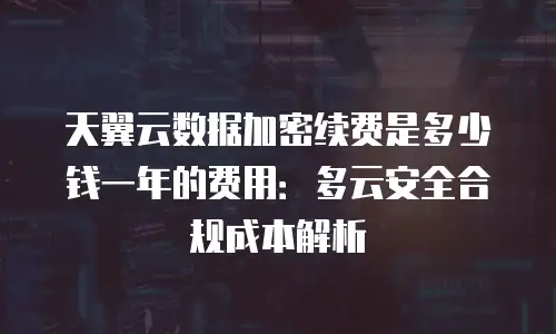 天翼云数据加密续费是多少钱一年的费用：多云安全合规成本解析