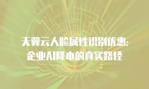 天翼云人脸属性识别优惠：企业AI降本的真实路径