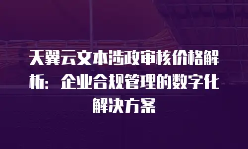 天翼云文本涉政审核价格解析：企业合规管理的数字化解决方案