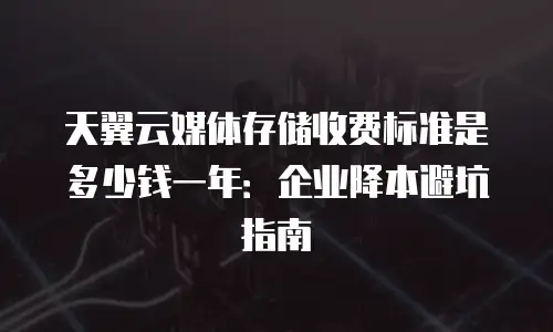 天翼云媒体存储收费标准是多少钱一年：企业降本避坑指南