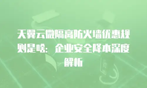 天翼云微隔离防火墙优惠规则是啥：企业安全降本深度解析
