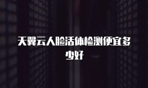 天翼云人脸活体检测便宜多少好