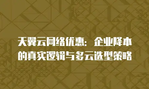 天翼云网络优惠：企业降本的真实逻辑与多云选型策略