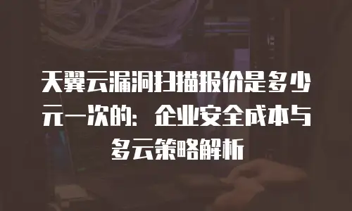 天翼云漏洞扫描报价是多少元一次的：企业安全成本与多云策略解析