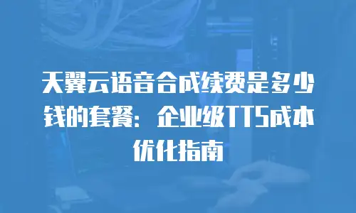 天翼云语音合成续费是多少钱的套餐：企业级TTS成本优化指南