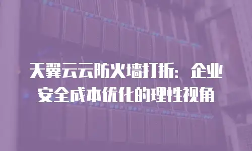 天翼云云防火墙打折：企业安全成本优化的理性视角