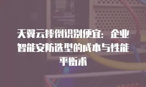 天翼云摔倒识别便宜：企业智能安防选型的成本与性能平衡术
