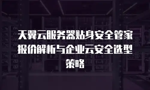 天翼云服务器贴身安全管家报价解析与企业云安全选型策略