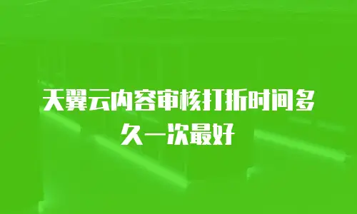 天翼云内容审核打折时间多久一次最好