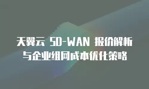 天翼云 SD-WAN 报价解析与企业组网成本优化策略