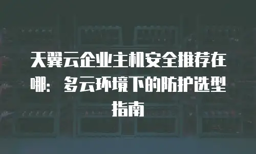天翼云企业主机安全推荐在哪：多云环境下的防护选型指南