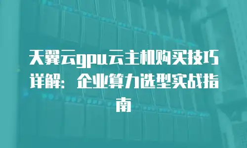 天翼云gpu云主机购买技巧详解：企业算力选型实战指南