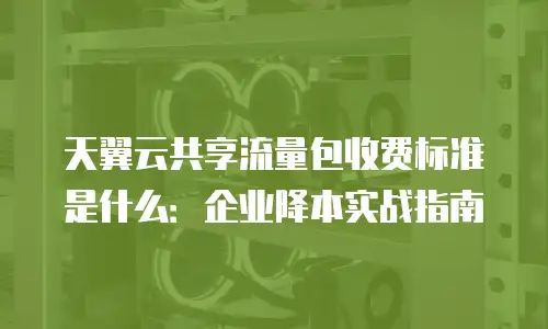 天翼云共享流量包收费标准是什么：企业降本实战指南