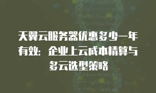天翼云服务器优惠多少一年有效：企业上云成本精算与多云选型策略