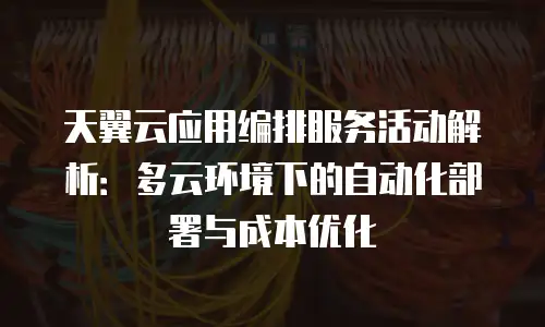 天翼云应用编排服务活动解析：多云环境下的自动化部署与成本优化