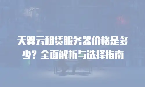 天翼云租赁服务器价格是多少？全面解析与选择指南